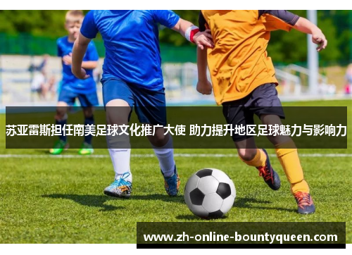 苏亚雷斯担任南美足球文化推广大使 助力提升地区足球魅力与影响力