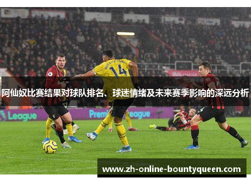 阿仙奴比赛结果对球队排名、球迷情绪及未来赛季影响的深远分析