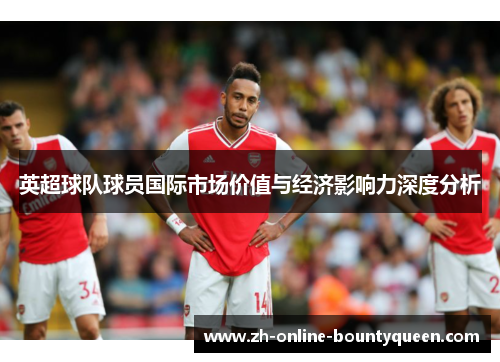 英超球队球员国际市场价值与经济影响力深度分析
