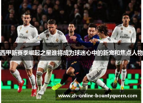 西甲新赛季崛起之星谁将成为球迷心中的新宠和焦点人物 西甲新赛季崛起之星谁将成为球迷心中的新宠和焦点人物