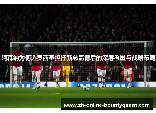 阿森纳为何选罗西基担任新总监背后的深层考量与战略布局