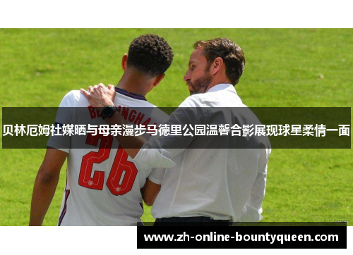 贝林厄姆社媒晒与母亲漫步马德里公园温馨合影展现球星柔情一面