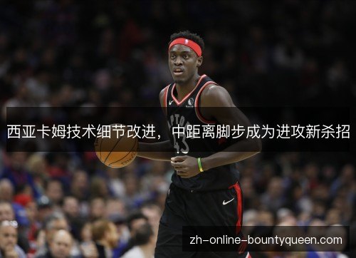 西亚卡姆技术细节改进,中距离脚步成为进攻新杀招 西亚卡姆技术细节改进,中距离脚步成为进攻新杀招